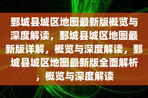 鄄城县城区地图最新版概览与深度解读，鄄城县城区地图最新版详解，概览与深度解读，鄄城县城区地图最新版全面解析，概览与深度解读