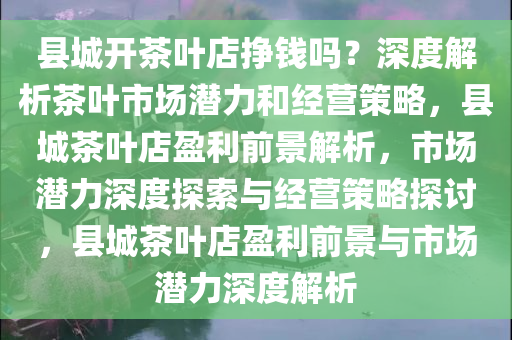 县城开茶叶店挣钱吗？深度解析茶叶市场潜力和经营策略，县城茶叶店盈利前景解析，市场潜力深度探索与经营策略探讨，县城茶叶店盈利前景与市场潜力深度解析