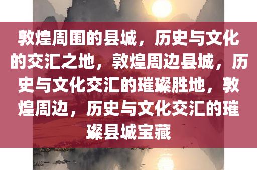 敦煌周围的县城，历史与文化的交汇之地，敦煌周边县城，历史与文化交汇的璀璨胜地，敦煌周边，历史与文化交汇的璀璨县城宝藏