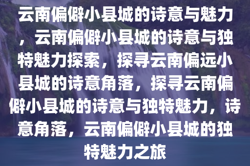 云南偏僻小县城的诗意与魅力，云南偏僻小县城的诗意与独特魅力探索，探寻云南偏远小县城的诗意角落，探寻云南偏僻小县城的诗意与独特魅力，诗意角落，云南偏僻小县城的独特魅力之旅