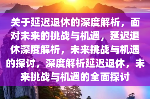 关于延迟退休的深度解析，面对未来的挑战与机遇，延迟退休深度解析，未来挑战与机遇的探讨，深度解析延迟退休，未来挑战与机遇的全面探讨