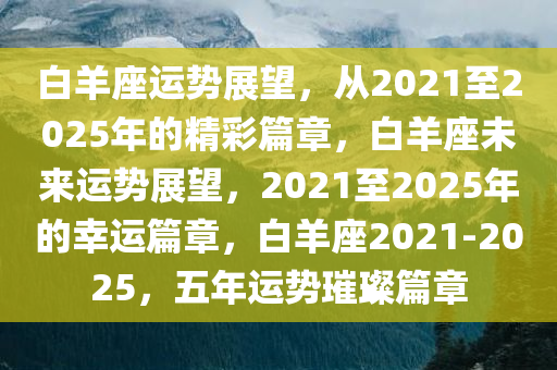 白羊座运势展望，从2021至2025年的精彩篇章，白羊座未来运势展望，2021至2025年的幸运篇章，白羊座2021-2025，五年运势璀璨篇章