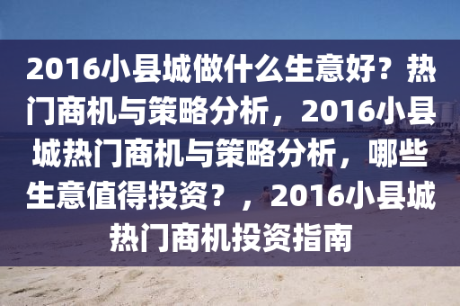 2016小县城做什么生意好？热门商机与策略分析，2016小县城热门商机与策略分析，哪些生意值得投资？，2016小县城热门商机投资指南