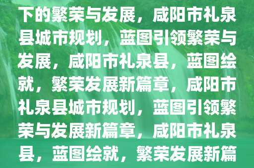 咸阳市礼泉县城市规划，蓝图下的繁荣与发展，咸阳市礼泉县城市规划，蓝图引领繁荣与发展，咸阳市礼泉县，蓝图绘就，繁荣发展新篇章，咸阳市礼泉县城市规划，蓝图引领繁荣与发展新篇章，咸阳市礼泉县，蓝图绘就，繁荣发展新篇章