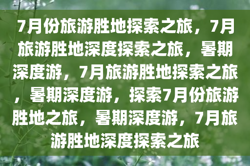 7月份旅游胜地探索之旅，7月旅游胜地深度探索之旅，暑期深度游，7月旅游胜地探索之旅，暑期深度游，探索7月份旅游胜地之旅，暑期深度游，7月旅游胜地深度探索之旅