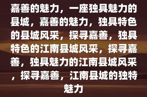 嘉善的魅力，一座独具魅力的县城，嘉善的魅力，独具特色的县城风采，探寻嘉善，独具特色的江南县城风采，探寻嘉善，独具魅力的江南县城风采，探寻嘉善，江南县城的独特魅力