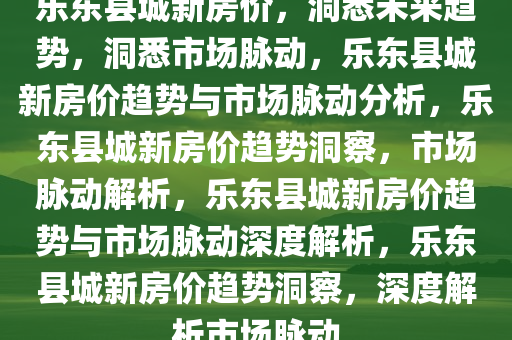 乐东县城新房价，洞悉未来趋势，洞悉市场脉动，乐东县城新房价趋势与市场脉动分析，乐东县城新房价趋势洞察，市场脉动解析，乐东县城新房价趋势与市场脉动深度解析，乐东县城新房价趋势洞察，深度解析市场脉动