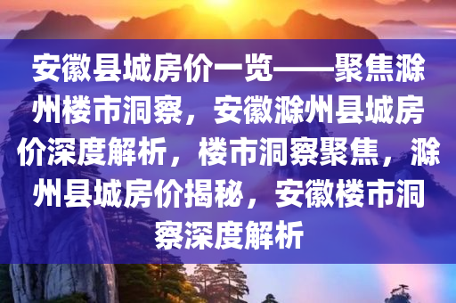 安徽县城房价一览——聚焦滁州楼市洞察，安徽滁州县城房价深度解析，楼市洞察聚焦，滁州县城房价揭秘，安徽楼市洞察深度解析