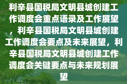 利辛县国税局文明县城创建工作调度会重点语录及工作展望，利辛县国税局文明县城创建工作调度会要点及未来展望，利辛县国税局文明县城创建工作调度会关键要点与未来规划展望