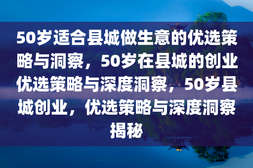 50岁适合县城做生意的优选策略与洞察，50岁在县城的创业优选策略与深度洞察，50岁县城创业，优选策略与深度洞察揭秘