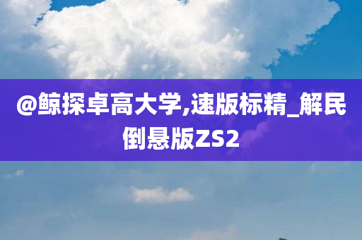 @鲸探卓高大学,速版标精_解民倒悬版ZS2