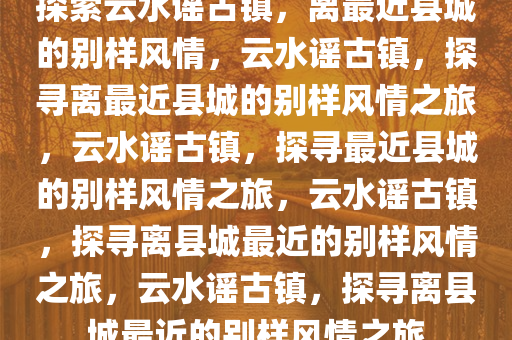 探索云水谣古镇，离最近县城的别样风情，云水谣古镇，探寻离最近县城的别样风情之旅，云水谣古镇，探寻最近县城的别样风情之旅，云水谣古镇，探寻离县城最近的别样风情之旅，云水谣古镇，探寻离县城最近的别样风情之旅