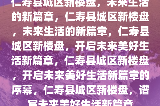 仁寿县城区新楼盘，未来生活的新篇章，仁寿县城区新楼盘，未来生活的新篇章，仁寿县城区新楼盘，开启未来美好生活新篇章，仁寿县城区新楼盘，开启未来美好生活新篇章的序幕，仁寿县城区新楼盘，谱写未来美好生活新篇章