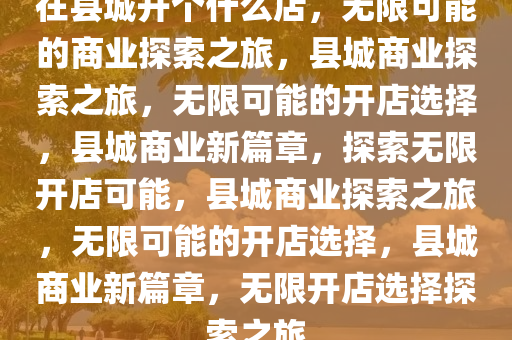 在县城开个什么店，无限可能的商业探索之旅，县城商业探索之旅，无限可能的开店选择，县城商业新篇章，探索无限开店可能，县城商业探索之旅，无限可能的开店选择，县城商业新篇章，无限开店选择探索之旅