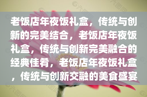 老饭店年夜饭礼盒，传统与创新的完美结合，老饭店年夜饭礼盒，传统与创新完美融合的经典佳肴，老饭店年夜饭礼盒，传统与创新交融的美食盛宴