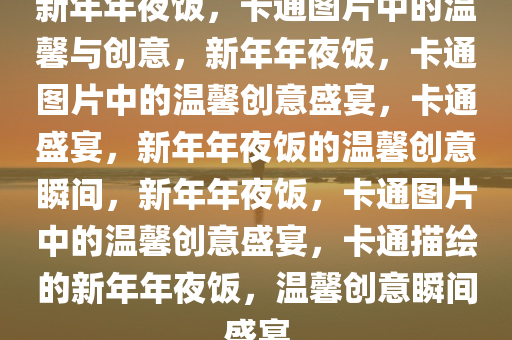 新年年夜饭，卡通图片中的温馨与创意，新年年夜饭，卡通图片中的温馨创意盛宴，卡通盛宴，新年年夜饭的温馨创意瞬间，新年年夜饭，卡通图片中的温馨创意盛宴，卡通描绘的新年年夜饭，温馨创意瞬间盛宴