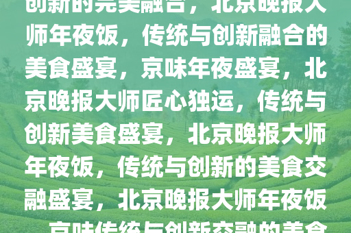 北京晚报大师年夜饭，传统与创新的完美融合，北京晚报大师年夜饭，传统与创新融合的美食盛宴，京味年夜盛宴，北京晚报大师匠心独运，传统与创新美食盛宴，北京晚报大师年夜饭，传统与创新的美食交融盛宴，北京晚报大师年夜饭，京味传统与创新交融的美食盛宴