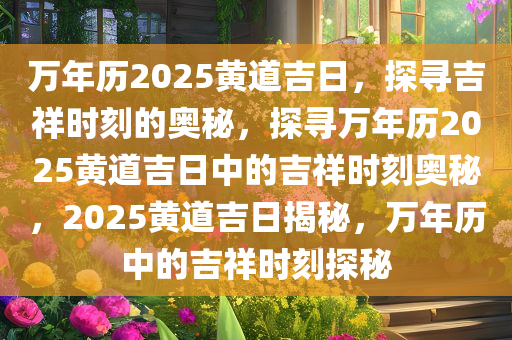 万年历2025黄道吉日，探寻吉祥时刻的奥秘，探寻万年历2025黄道吉日中的吉祥时刻奥秘，2025黄道吉日揭秘，万年历中的吉祥时刻探秘