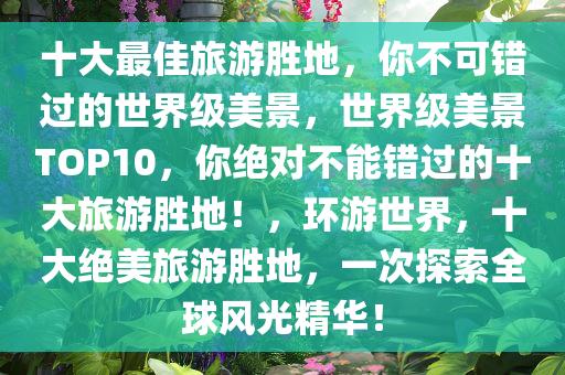 十大最佳旅游胜地，你不可错过的世界级美景，世界级美景TOP10，你绝对不能错过的十大旅游胜地！，环游世界，十大绝美旅游胜地，一次探索全球风光精华！