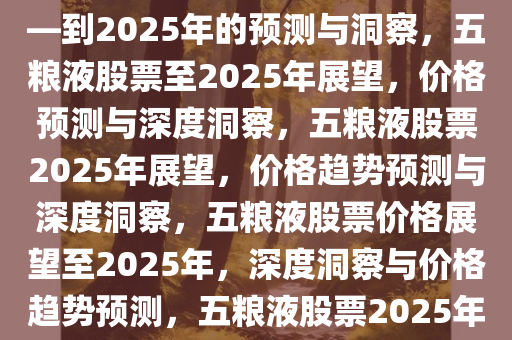 关于五粮液股票价格的展望——到2025年的预测与洞察，五粮液股票至2025年展望，价格预测与深度洞察，五粮液股票2025年展望，价格趋势预测与深度洞察，五粮液股票价格展望至2025年，深度洞察与价格趋势预测，五粮液股票2025年价格趋势预测与深度洞察