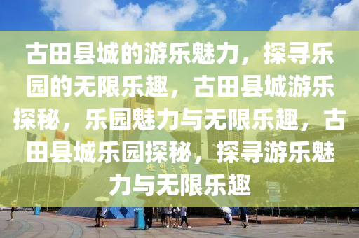 古田县城的游乐魅力，探寻乐园的无限乐趣，古田县城游乐探秘，乐园魅力与无限乐趣，古田县城乐园探秘，探寻游乐魅力与无限乐趣