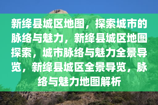 新绛县城区地图，探索城市的脉络与魅力，新绛县城区地图探索，城市脉络与魅力全景导览，新绛县城区全景导览，脉络与魅力地图解析