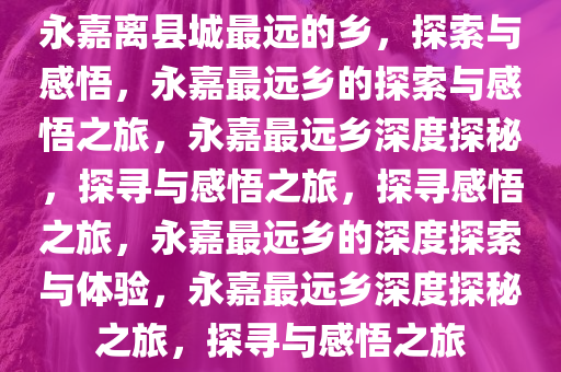 永嘉离县城最远的乡，探索与感悟，永嘉最远乡的探索与感悟之旅，永嘉最远乡深度探秘，探寻与感悟之旅，探寻感悟之旅，永嘉最远乡的深度探索与体验，永嘉最远乡深度探秘之旅，探寻与感悟之旅