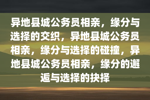 异地县城公务员相亲，缘分与选择的交织，异地县城公务员相亲，缘分与选择的碰撞，异地县城公务员相亲，缘分的邂逅与选择的抉择