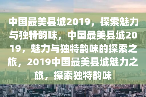 中国最美县城2019，探索魅力与独特韵味，中国最美县城2019，魅力与独特韵味的探索之旅，2019中国最美县城魅力之旅，探索独特韵味