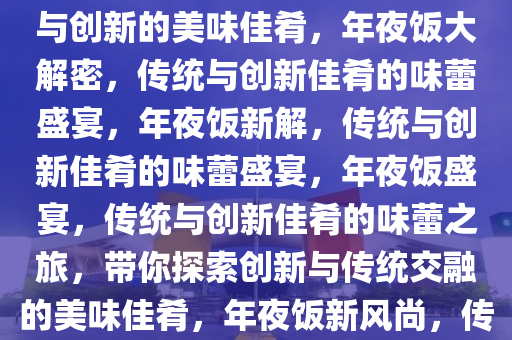 年夜饭做什么？带你探索传统与创新的美味佳肴，年夜饭大解密，传统与创新佳肴的味蕾盛宴，年夜饭新解，传统与创新佳肴的味蕾盛宴，年夜饭盛宴，传统与创新佳肴的味蕾之旅，带你探索创新与传统交融的美味佳肴，年夜饭新风尚，传统与创新佳肴的味蕾之旅