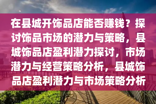 在县城开饰品店能否赚钱？探讨饰品市场的潜力与策略，县城饰品店盈利潜力探讨，市场潜力与经营策略分析，县城饰品店盈利潜力与市场策略分析