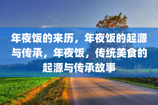 年夜饭的来历，年夜饭的起源与传承，年夜饭，传统美食的起源与传承故事