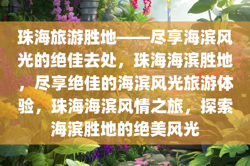 珠海旅游胜地——尽享海滨风光的绝佳去处，珠海海滨胜地，尽享绝佳的海滨风光旅游体验，珠海海滨风情之旅，探索海滨胜地的绝美风光