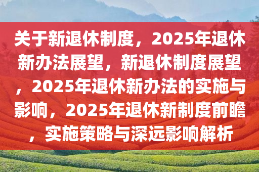 关于新退休制度，2025年退休新办法展望，新退休制度展望，2025年退休新办法的实施与影响，2025年退休新制度前瞻，实施策略与深远影响解析