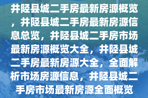 井陉县城二手房最新房源概览，井陉县城二手房最新房源信息总览，井陉县城二手房市场最新房源概览大全，井陉县城二手房最新房源大全，全面解析市场房源信息，井陉县城二手房市场最新房源全面概览