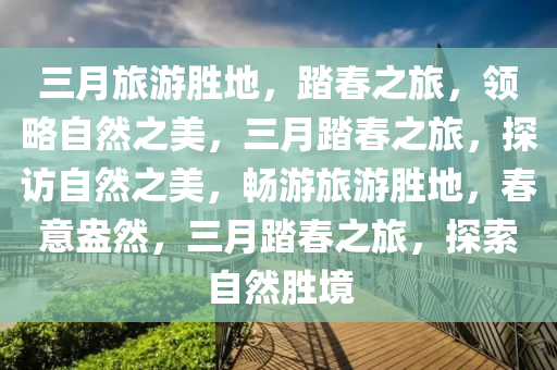 三月旅游胜地，踏春之旅，领略自然之美，三月踏春之旅，探访自然之美，畅游旅游胜地，春意盎然，三月踏春之旅，探索自然胜境