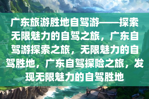 广东旅游胜地自驾游——探索无限魅力的自驾之旅，广东自驾游探索之旅，无限魅力的自驾胜地，广东自驾探险之旅，发现无限魅力的自驾胜地