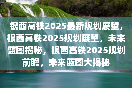 银西高铁2025最新规划展望，银西高铁2025规划展望，未来蓝图揭秘，银西高铁2025规划前瞻，未来蓝图大揭秘