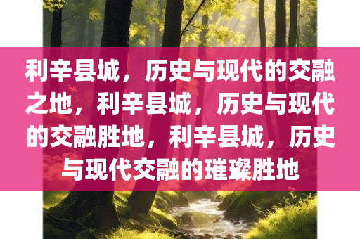 利辛县城，历史与现代的交融之地，利辛县城，历史与现代的交融胜地，利辛县城，历史与现代交融的璀璨胜地