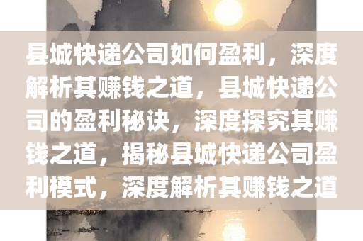 县城快递公司如何盈利，深度解析其赚钱之道，县城快递公司的盈利秘诀，深度探究其赚钱之道，揭秘县城快递公司盈利模式，深度解析其赚钱之道