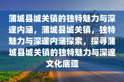 蒲城县城关镇的独特魅力与深邃内涵，蒲城县城关镇，独特魅力与深邃内涵探索，探寻蒲城县城关镇的独特魅力与深邃文化底蕴