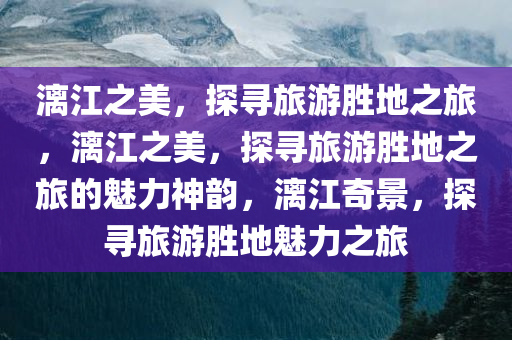 漓江之美，探寻旅游胜地之旅，漓江之美，探寻旅游胜地之旅的魅力神韵，漓江奇景，探寻旅游胜地魅力之旅