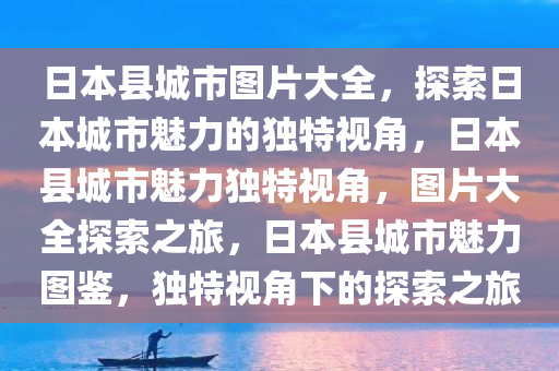 日本县城市图片大全，探索日本城市魅力的独特视角，日本县城市魅力独特视角，图片大全探索之旅，日本县城市魅力图鉴，独特视角下的探索之旅