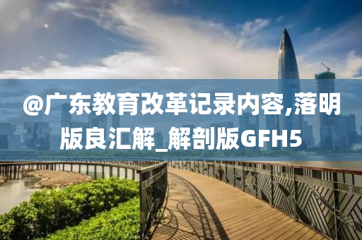 @广东教育改革记录内容,落明版良汇解_解剖版GFH5