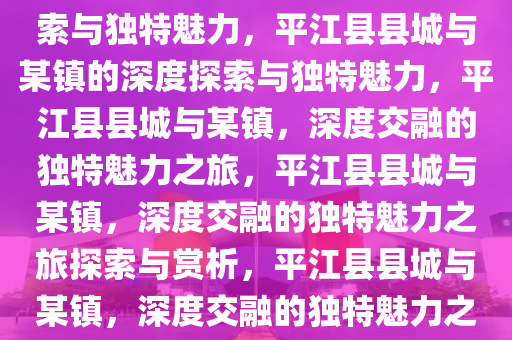 平江县县城与哪个镇，深度探索与独特魅力，平江县县城与某镇的深度探索与独特魅力，平江县县城与某镇，深度交融的独特魅力之旅，平江县县城与某镇，深度交融的独特魅力之旅探索与赏析，平江县县城与某镇，深度交融的独特魅力之旅