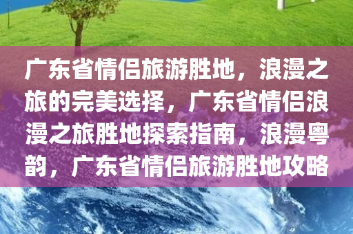 广东省情侣旅游胜地，浪漫之旅的完美选择，广东省情侣浪漫之旅胜地探索指南，浪漫粤韵，广东省情侣旅游胜地攻略