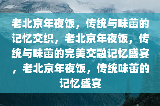 老北京年夜饭，传统与味蕾的记忆交织，老北京年夜饭，传统与味蕾的完美交融记忆盛宴，老北京年夜饭，传统味蕾的记忆盛宴今晚必出三肖2025_2025新澳门精准免费提供·精确判断