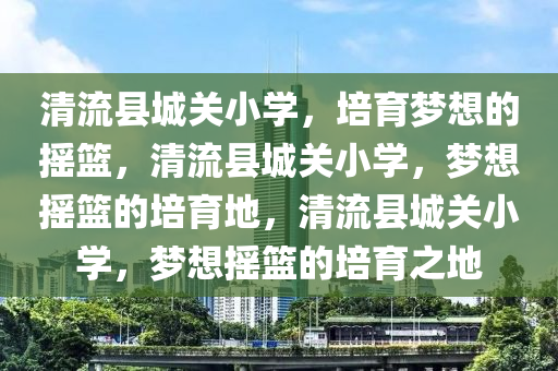 清流县城关小学，培育梦想的摇篮，清流县城关小学，梦想摇篮的培育地，清流县城关小学，梦想摇篮的培育之地