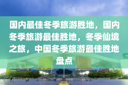 国内最佳冬季旅游胜地，国内冬季旅游最佳胜地，冬季仙境之旅，中国冬季旅游最佳胜地盘点