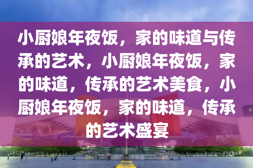 小厨娘年夜饭，家的味道与传承的艺术，小厨娘年夜饭，家的味道，传承的艺术美食，小厨娘年夜饭，家的味道，传承的艺术盛宴